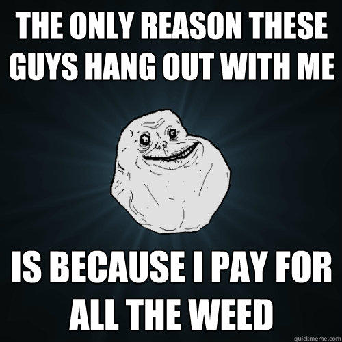 the only reason these guys hang out with me is because i pay for all the weed  