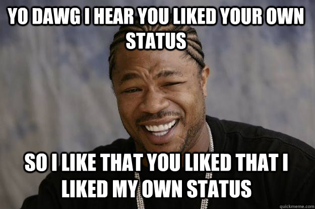 YO DAWG I HEAR YOU LIKED YOUR OWN STATUS so I LIKE THAT YOU LIKED THAT I LIKED MY OWN STATUS  Xzibit meme