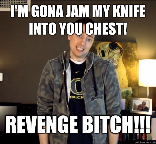 I'm gona jam my knife into you chest! REVENGE BITCH!!!  