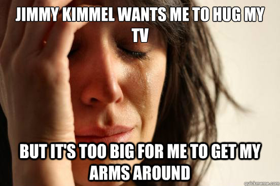 Jimmy Kimmel wants me to hug my tv but it's too big for me to get my arms around  First World Problems