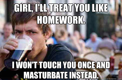 Girl, I'll treat you like homework. I won't touch you once and masturbate instead.  Lazy Senior