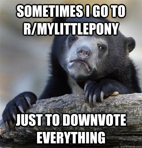 Sometimes I go to r/mylittlepony just to downvote everything  Confession Bear
