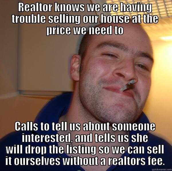 REALTOR KNOWS WE ARE HAVING TROUBLE SELLING OUR HOUSE AT THE PRICE WE NEED TO CALLS TO TELL US ABOUT SOMEONE INTERESTED, AND TELLS US SHE WILL DROP THE LISTING SO WE CAN SELL IT OURSELVES WITHOUT A REALTORS FEE. Good Guy Greg 