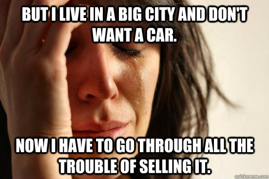 But I live in a big city and don't want a car. Now I have to go through all the trouble of selling it.  First World Problems