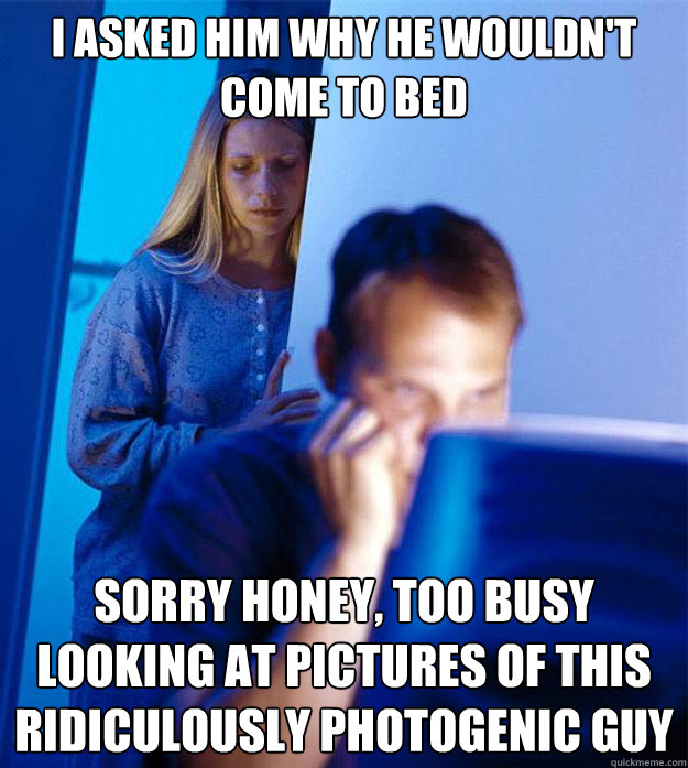 I asked him why he wouldn't come to bed Sorry honey, too busy looking at pictures of this ridiculously photogenic guy  Redditors Wife