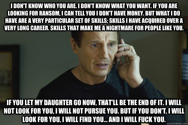 I don't know who you are. I don't know what you want. If you are looking for ransom, I can tell you I don't have money. But what I do have are a very particular set of skills; skills I have acquired over a very long career. Skills that make me a nightmare  Taken Liam Neeson