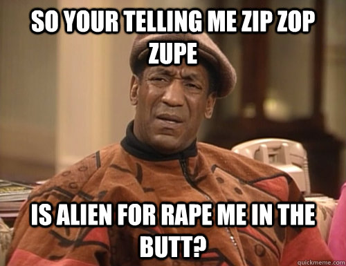 So your telling me zip zop zupe is alien for rape me in the butt?  