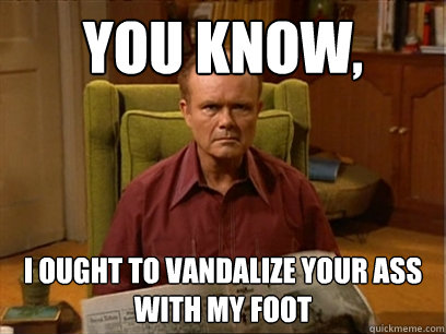 You know, I ought to vandalize your ass with my foot  