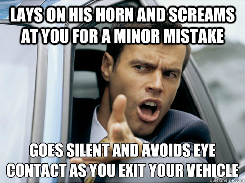 Lays on his horn and screams at you for a minor mistake goes silent and avoids eye contact as you exit your vehicle   Asshole driver