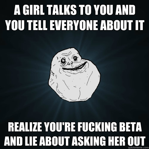 a girl talks to you and you tell everyone about it realize you're fucking beta and lie about asking her out  Forever Alone