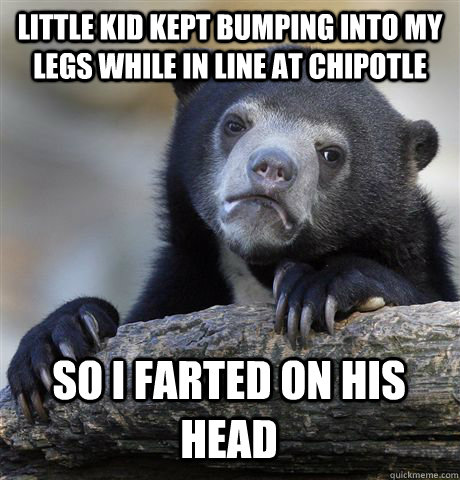 LITTLE KID KEPT BUMPING INTO MY LEGS WHILE IN LINE AT CHIPOTLE SO I FARTED ON HIS HEAD  Confession Bear