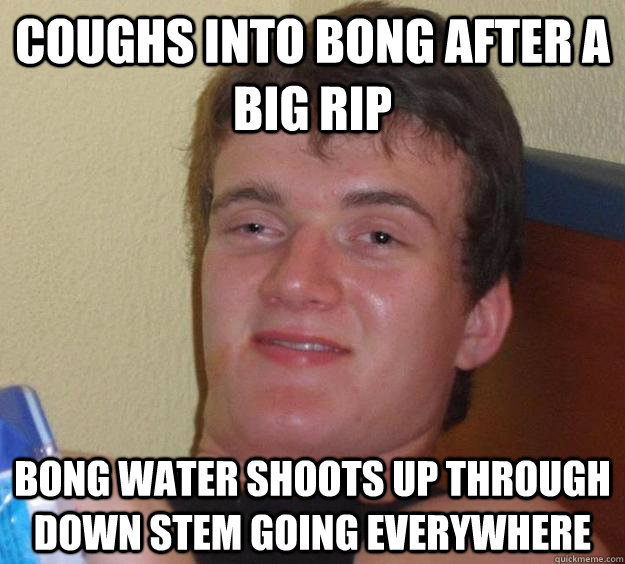 coughs into bong after a big rip bong water shoots up through down stem going everywhere  10 Guy