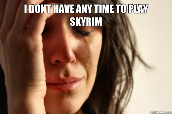 i dont have any time to play 
skyrim   First World Problems