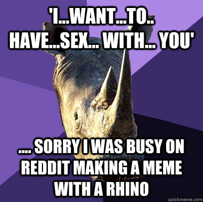 'I...Want...to.. have...sex... with... you' .... sorry I was busy on reddit making a meme with a rhino  Sexually Oblivious Rhino