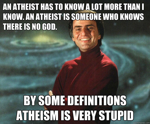 An atheist has to know a lot more than I know. An atheist is someone who knows there is no god.  By some definitions atheism is very stupid - An atheist has to know a lot more than I know. An atheist is someone who knows there is no god.  By some definitions atheism is very stupid  Good Guy Carl Sagan