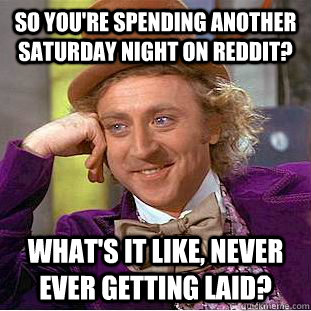 So you're spending another saturday night on reddit? what's it like, never ever getting laid?  Condescending Wonka