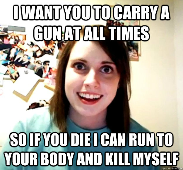 I want you to carry a gun at all times So if you die I can run to your body and kill myself  Overly Attached Girlfriend