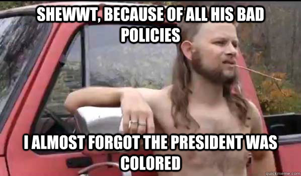shewwt, because of all his bad policies i almost forgot the president was colored  Almost Politically Correct Redneck