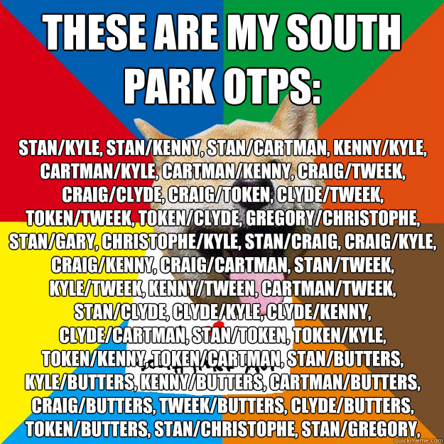 these are my south park otps: stan/kyle, stan/kenny, stan/cartman, kenny/kyle, cartman/kyle, cartman/kenny, craig/tweek, craig/clyde, craig/token, clyde/tweek, token/tweek, token/clyde, gregory/christophe, stan/gary, christophe/kyle, stan/craig, craig/kyl - these are my south park otps: stan/kyle, stan/kenny, stan/cartman, kenny/kyle, cartman/kyle, cartman/kenny, craig/tweek, craig/clyde, craig/token, clyde/tweek, token/tweek, token/clyde, gregory/christophe, stan/gary, christophe/kyle, stan/craig, craig/kyl  Ignorant South Park yaoi fans