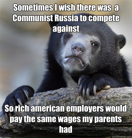 Sometimes I wish there was  a Communist Russia to compete against So rich american employers would pay the same wages my parents had   Confession Bear