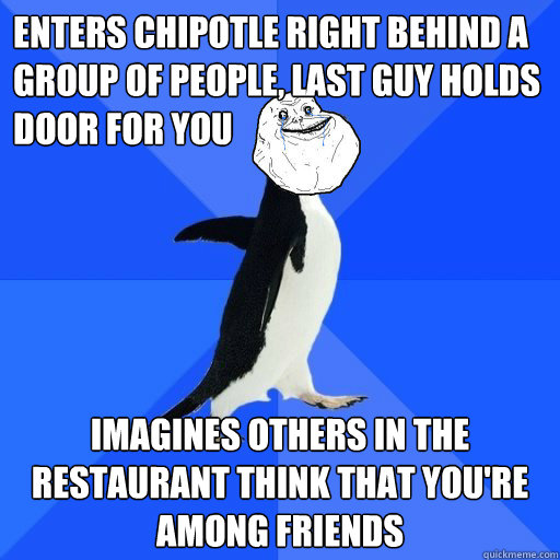 Enters Chipotle right behind a group of people, Last guy holds door for you Imagines others in the restaurant think that you're among friends  