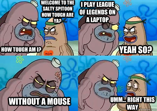 Welcome to the Salty Spitoon how tough are ya? HOW TOUGH AM I? I play League of Legends on a laptop without a mouse Umm... Right this way Yeah so? - Welcome to the Salty Spitoon how tough are ya? HOW TOUGH AM I? I play League of Legends on a laptop without a mouse Umm... Right this way Yeah so?  Salty Spitoon How Tough Are Ya