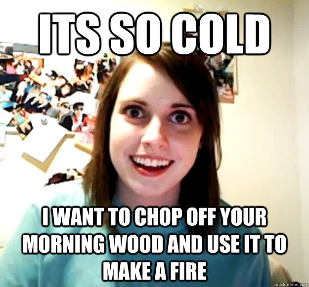 Its so cold i want to chop off your morning wood and use it to make a fire  Overly Attached Girlfriend