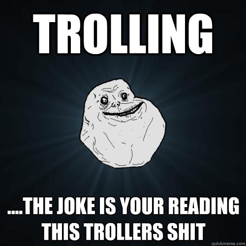 Trolling ....the joke is your reading this trollers shit  Forever Alone