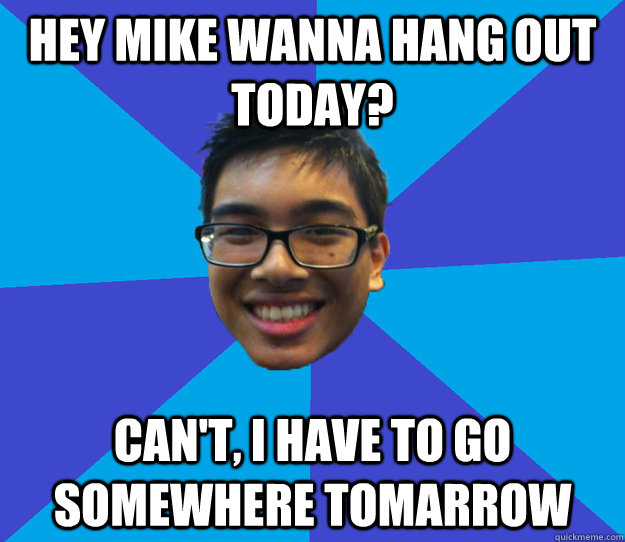 Hey Mike Wanna hang out today? can't, i have to go somewhere tomarrow  