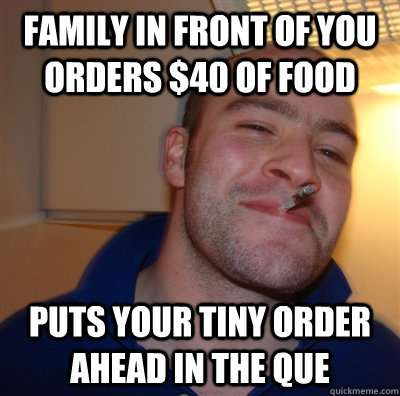 Family in front of you orders $40 of food Puts your tiny order ahead in the que  GoodGuyGreg