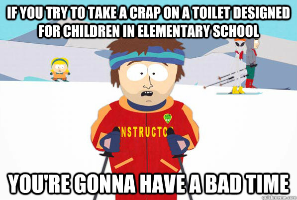 If you try to take a crap on a toilet designed for children in elementary school you're gonna have a bad time  Bad Time Ski Instructor