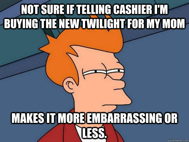 Not sure if telling cashier I'm buying the new twilight for my mom makes it more embarrassing or less.  Futurama Fry
