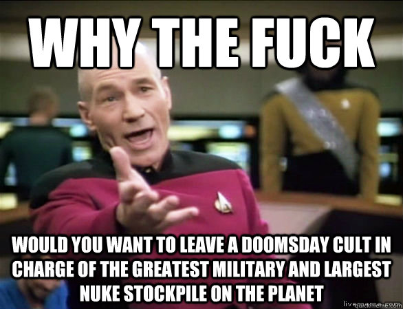 why the fuck would you want to leave a doomsday cult in charge of the greatest military and largest nuke stockpile on the planet - why the fuck would you want to leave a doomsday cult in charge of the greatest military and largest nuke stockpile on the planet  Annoyed Picard HD