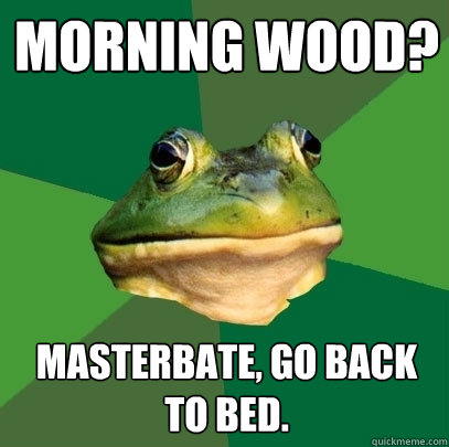 Morning Wood? Masterbate, go back to bed.  Foul Bachelor Frog