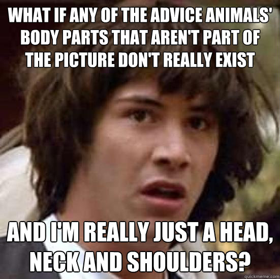 what if any of the advice animals' body parts that aren't part of the picture don't really exist and i'm really just a head, neck and shoulders?  conspiracy keanu