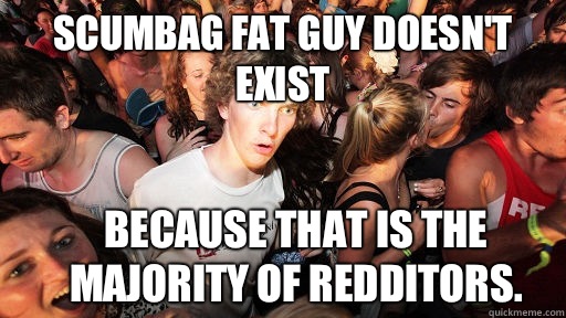 Scumbag fat guy doesn't exist Because that is the majority of redditors.  Sudden Clarity Clarence