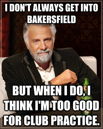 I don't always get into Bakersfield but when I do, I think I'm too good for club practice.  The Most Interesting Man In The World