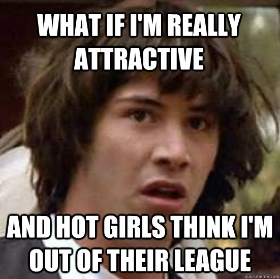 What if I'm really attractive And hot girls think I'm out of their league  - What if I'm really attractive And hot girls think I'm out of their league   conspiracy keanu