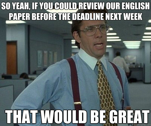So yeah, if you could review our english paper before the deadline next week THAT WOULD BE GREAT  that would be great