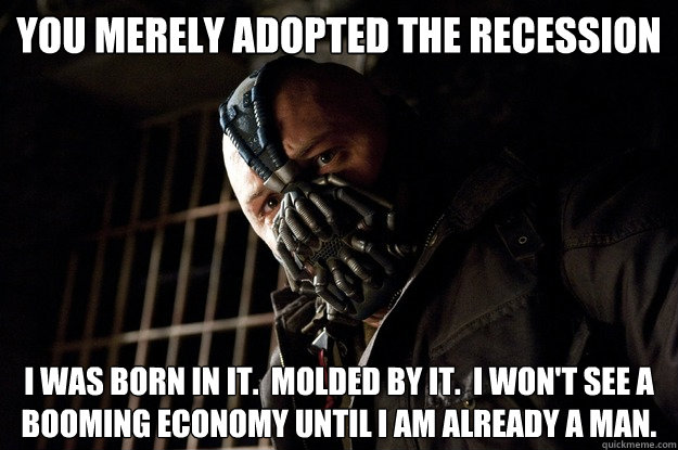 You merely adopted the recession I was born in it.  Molded by it.  I won't see a booming economy until I am already a man.  Angry Bane