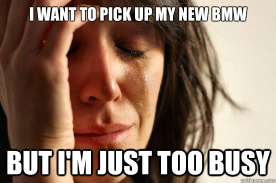 i want to pick up my new BMW BUT I'm JUST TOO BUSY - i want to pick up my new BMW BUT I'm JUST TOO BUSY  First World Problems