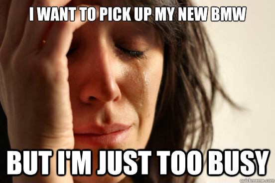 i want to pick up my new BMW BUT I'm JUST TOO BUSY  First World Problems