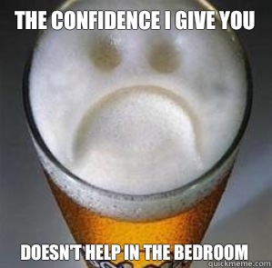 The confidence I give you Doesn't help in the bedroom   Confession Beer