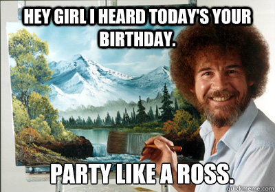 hey girl i heard today's your birthday. party like a ross. - hey girl i heard today's your birthday. party like a ross.  Bob Ross