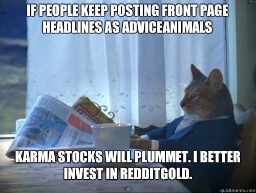 If people keep posting Front Page headlines as AdviceAnimals Karma stocks will plummet. I better invest in RedditGold.  The One Percent Cat