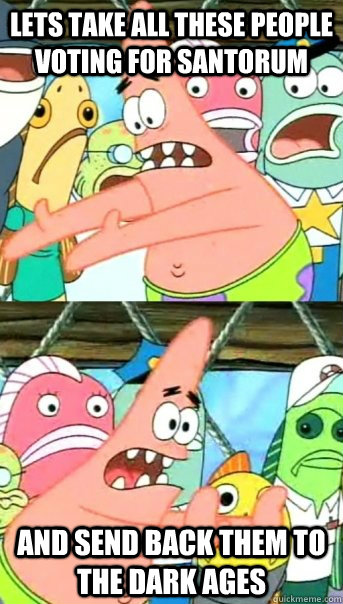 Lets take all these people voting for Santorum and send back them to the Dark Ages   Push it somewhere else Patrick