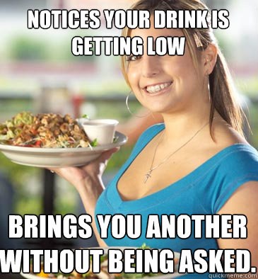 Notices your drink is getting low Brings you another without being asked. - Notices your drink is getting low Brings you another without being asked.  Attentive Waitress