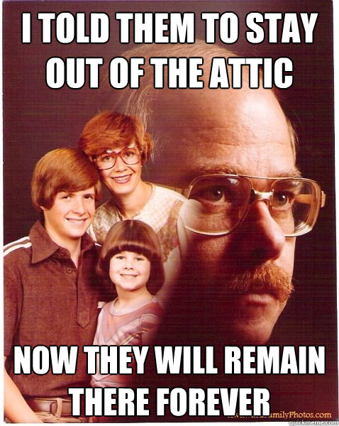 I told them to stay out of the attic now they will remain there forever  Vengeance Dad