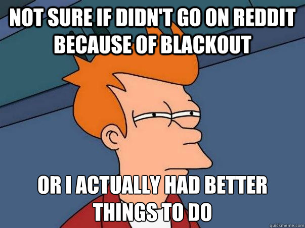 Not sure if didn't go on reddit because of blackout or I actually had better things to do  Not sure Fry
