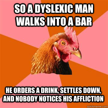 So a dyslexic man walks into a bar He orders a drink, settles down, and nobody notices his affliction - So a dyslexic man walks into a bar He orders a drink, settles down, and nobody notices his affliction  Anti-Joke Chicken